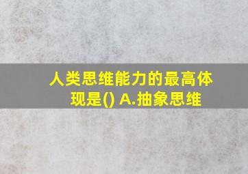 人类思维能力的最高体现是() A.抽象思维